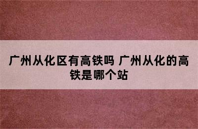 广州从化区有高铁吗 广州从化的高铁是哪个站